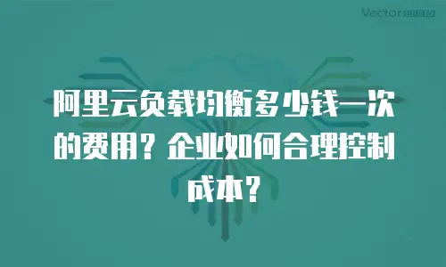 阿里云负载均衡多少钱一次的费用？企业如何合理控制成本？