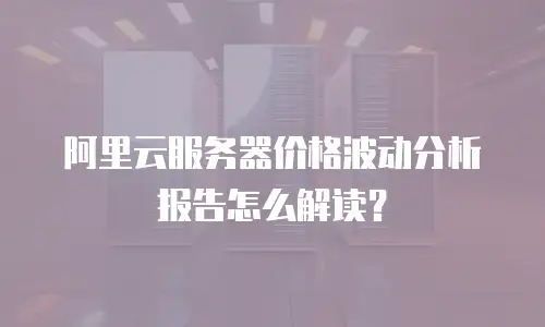 阿里云服务器价格波动分析报告怎么解读？