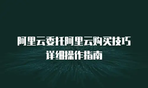 阿里云委托阿里云购买技巧详细操作指南