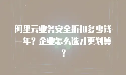 阿里云业务安全折扣多少钱一年？企业怎么选才更划算？