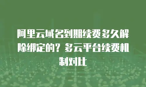阿里云域名到期续费多久解除绑定的？多云平台续费机制对比