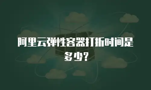 阿里云弹性容器打折时间是多少？
