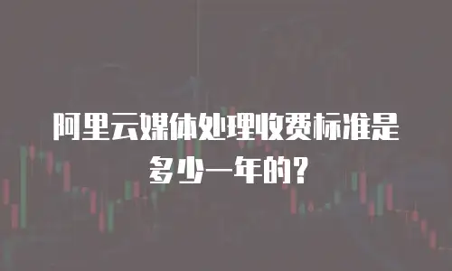 阿里云媒体处理收费标准是多少一年的？