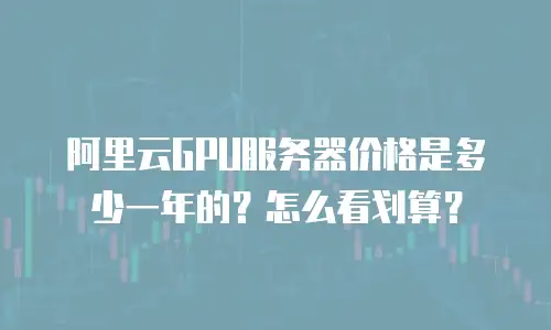 阿里云GPU服务器价格是多少一年的？怎么看划算？