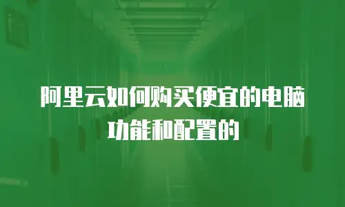 阿里云如何购买便宜的电脑功能和配置的