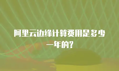 阿里云边缘计算费用是多少一年的？