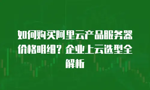 如何购买阿里云产品服务器价格明细？企业上云选型全解析