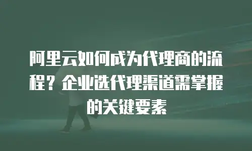 阿里云如何成为代理商的流程？企业选代理渠道需掌握的关键要素