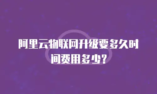阿里云物联网升级要多久时间费用多少？