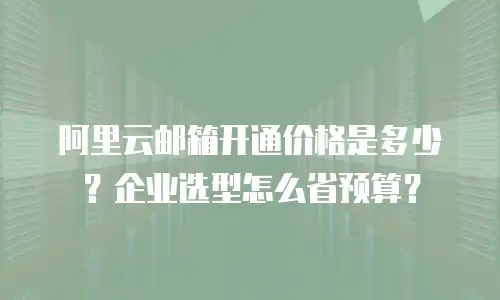 阿里云邮箱开通价格是多少？企业选型怎么省预算？