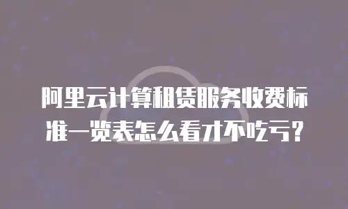 阿里云计算租赁服务收费标准一览表怎么看才不吃亏？