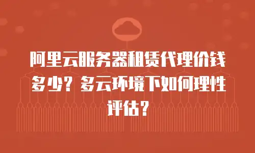 阿里云服务器租赁代理价钱多少？多云环境下如何理性评估？