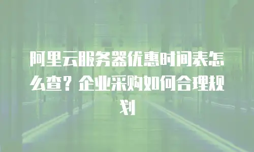 阿里云服务器优惠时间表怎么查？企业采购如何合理规划