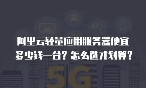 阿里云轻量应用服务器便宜多少钱一台？怎么选才划算？