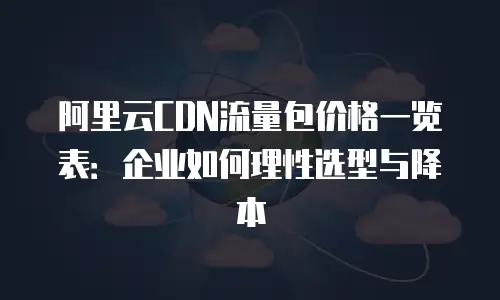 阿里云CDN流量包价格一览表：企业如何理性选型与降本