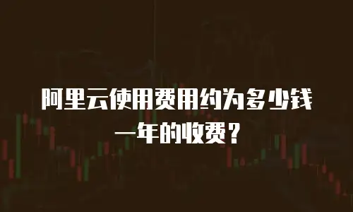 阿里云使用费用约为多少钱一年的收费？