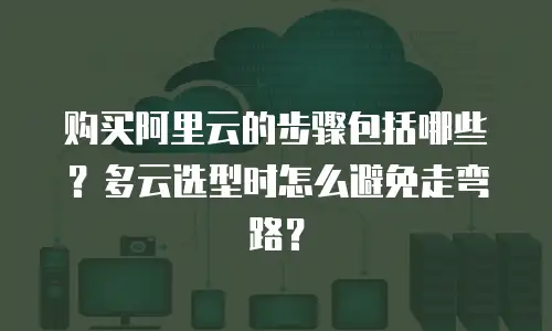 购买阿里云的步骤包括哪些？多云选型时怎么避免走弯路？