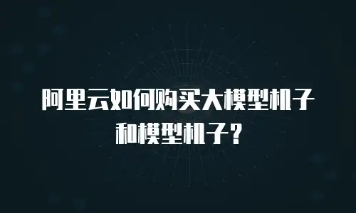 阿里云如何购买大模型机子和模型机子？