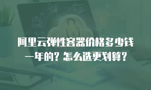 阿里云弹性容器价格多少钱一年的？怎么选更划算？