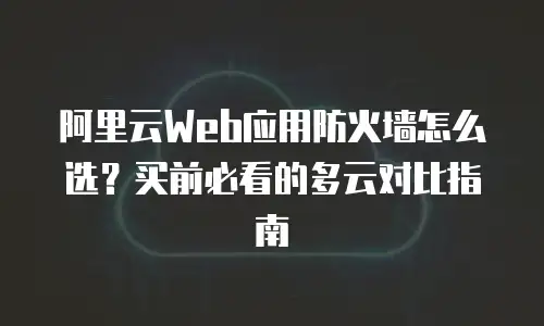 阿里云Web应用防火墙怎么选？买前必看的多云对比指南