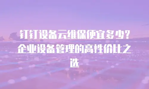 钉钉设备云维保便宜多少？企业设备管理的高性价比之选
