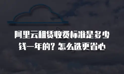 阿里云租赁收费标准是多少钱一年的？怎么选更省心