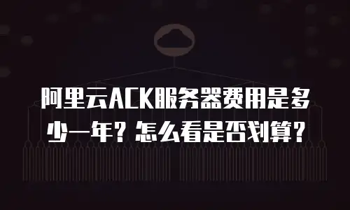 阿里云ACK服务器费用是多少一年？怎么看是否划算？