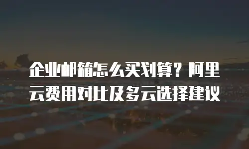 企业邮箱怎么买划算？阿里云费用对比及多云选择建议