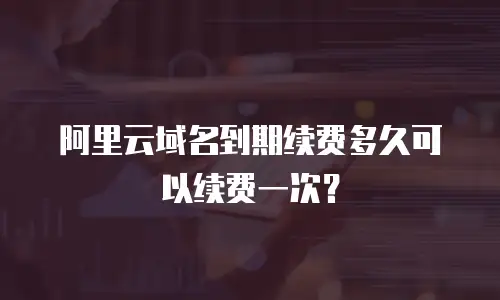 阿里云域名到期续费多久可以续费一次？