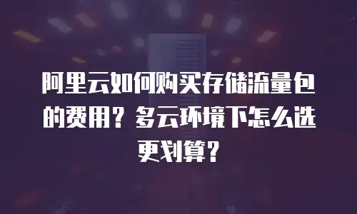 阿里云如何购买存储流量包的费用？多云环境下怎么选更划算？