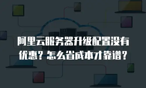 阿里云服务器升级配置没有优惠？怎么省成本才靠谱？