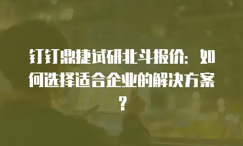钉钉鼎捷试研北斗报价：如何选择适合企业的解决方案？