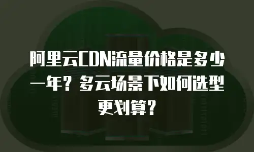 阿里云CDN流量价格是多少一年？多云场景下如何选型更划算？