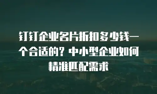 钉钉企业名片折扣多少钱一个合适的？中小型企业如何精准匹配需求