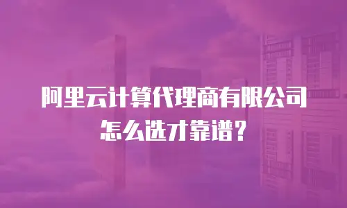 阿里云计算代理商有限公司怎么选才靠谱？