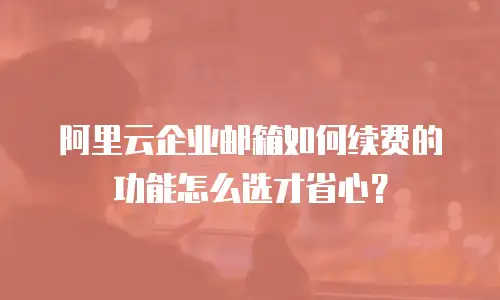 阿里云企业邮箱如何续费的功能怎么选才省心？