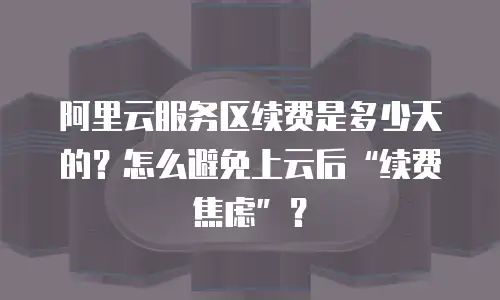 阿里云服务区续费是多少天的？怎么避免上云后“续费焦虑”？