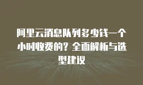 阿里云消息队列多少钱一个小时收费的？全面解析与选型建议
