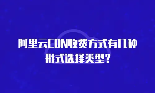 阿里云CDN收费方式有几种形式选择类型？