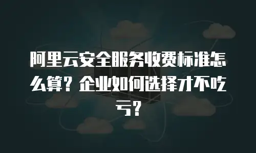阿里云安全服务收费标准怎么算？企业如何选择才不吃亏？