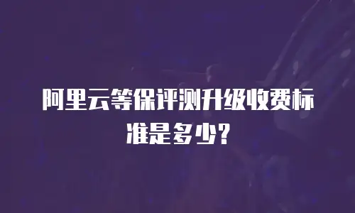阿里云等保评测升级收费标准是多少？