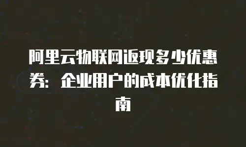 阿里云物联网返现多少优惠券：企业用户的成本优化指南