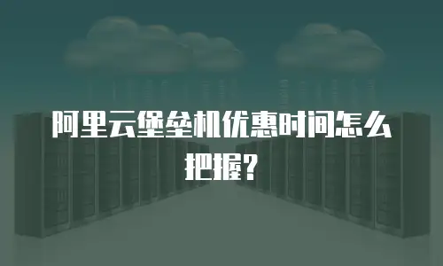 阿里云堡垒机优惠时间怎么把握？