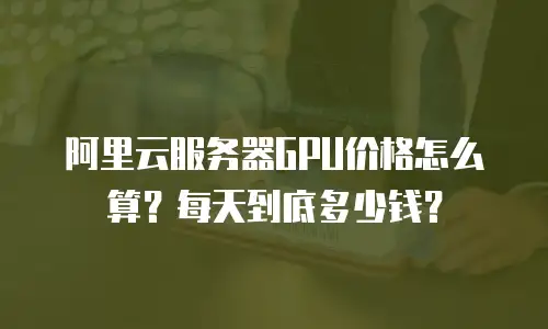 阿里云服务器GPU价格怎么算？每天到底多少钱？