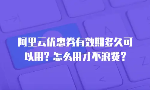 阿里云优惠券有效期多久可以用？怎么用才不浪费？
