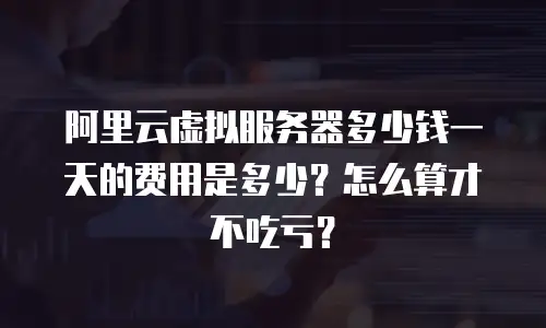 阿里云虚拟服务器多少钱一天的费用是多少？怎么算才不吃亏？