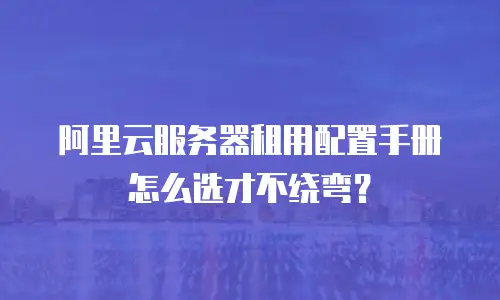 阿里云服务器租用配置手册怎么选才不绕弯？