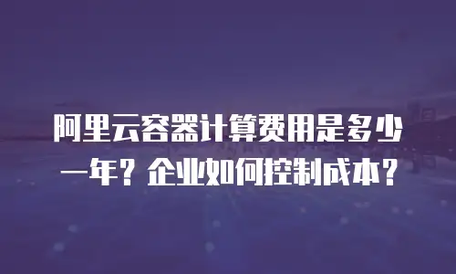 阿里云容器计算费用是多少一年？企业如何控制成本？