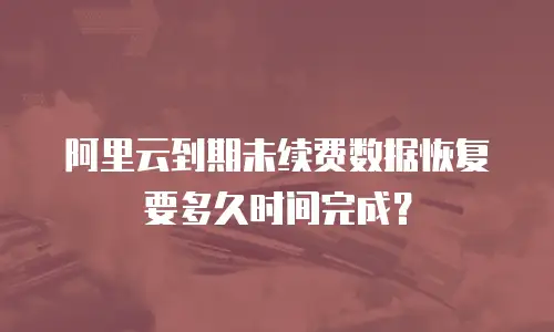 阿里云到期未续费数据恢复要多久时间完成？
