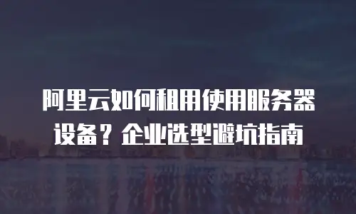 阿里云如何租用使用服务器设备？企业选型避坑指南